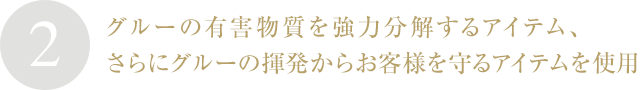 ２．グルーの有害物質を強力分解するアイテム、さらにグルーの揮発からお客様を守るアイテムを使用